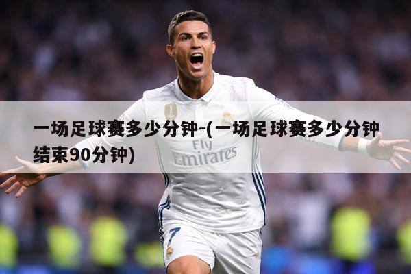 一场足球赛多少分钟-(一场足球赛多少分钟结束90分钟)