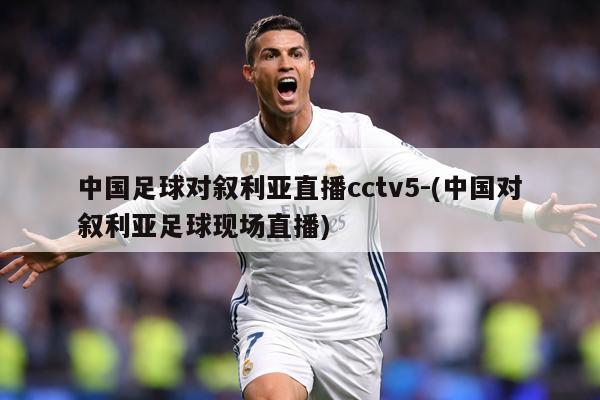 中国足球对叙利亚直播cctv5-(中国对叙利亚足球现场直播)