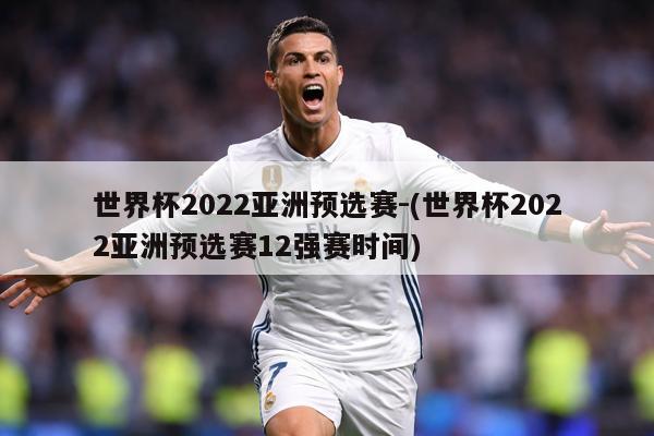 世界杯2022亚洲预选赛-(世界杯2022亚洲预选赛12强赛时间)