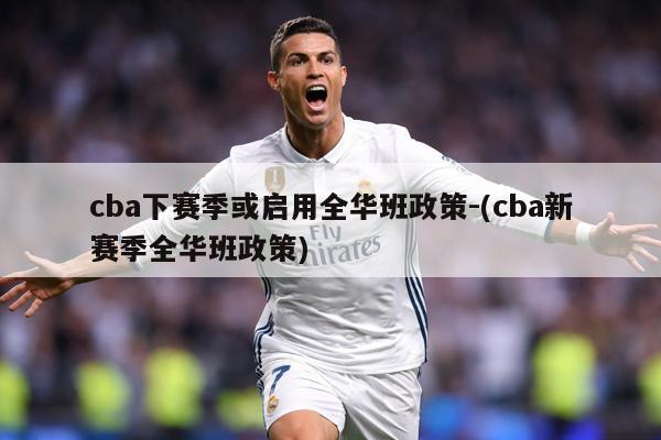 cba下赛季或启用全华班政策-(cba新赛季全华班政策)