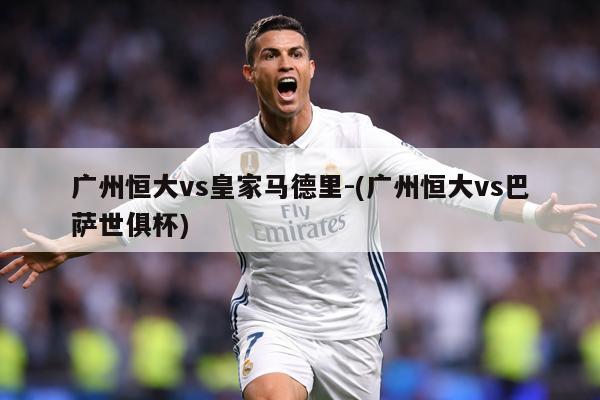 广州恒大vs皇家马德里-(广州恒大vs巴萨世俱杯)