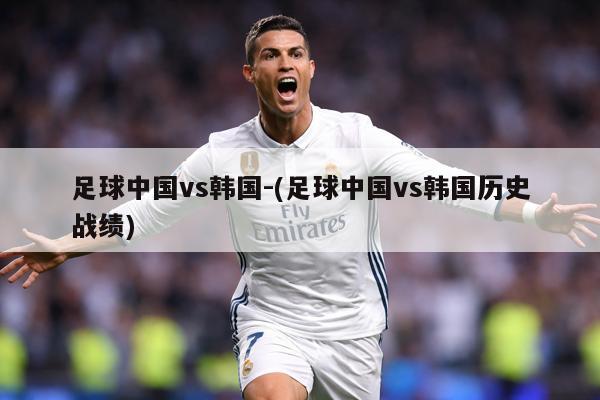 足球中国vs韩国-(足球中国vs韩国历史战绩)