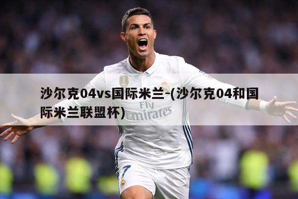 沙尔克04vs国际米兰-(沙尔克04和国际米兰联盟杯)