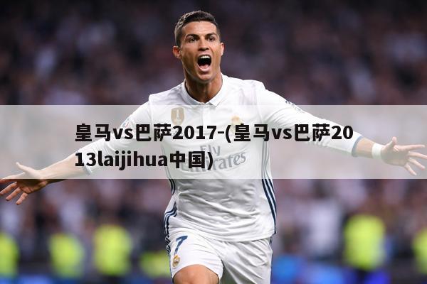 皇马vs巴萨2017-(皇马vs巴萨2013laijihua中国)