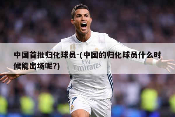 中国首批归化球员-(中国的归化球员什么时候能出场呢?)