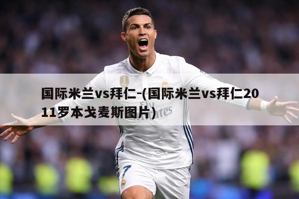 国际米兰vs拜仁-(国际米兰vs拜仁2011罗本戈麦斯图片)