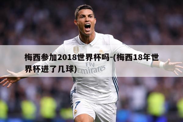 梅西参加2018世界杯吗-(梅西18年世界杯进了几球)