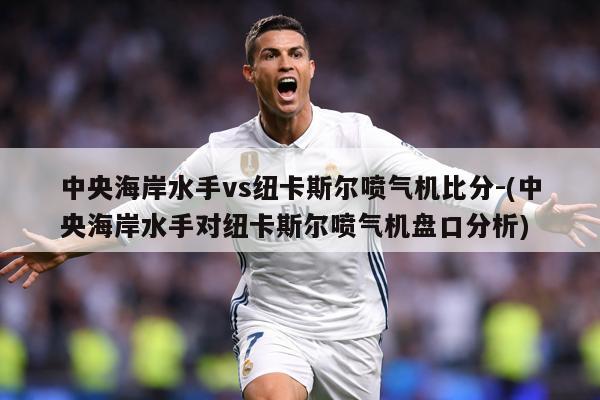 中央海岸水手vs纽卡斯尔喷气机比分-(中央海岸水手对纽卡斯尔喷气机盘口分析)