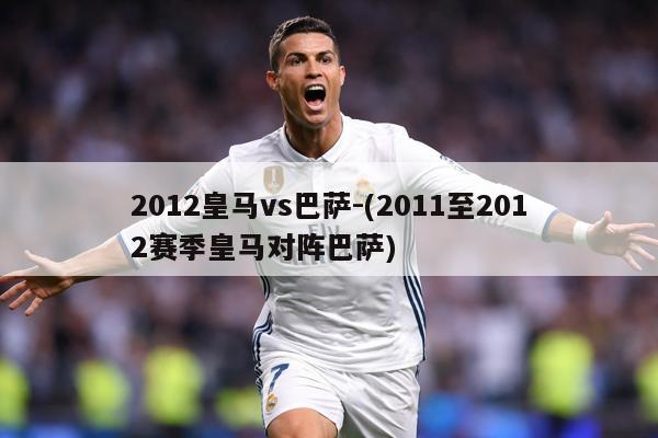2012皇马vs巴萨-(2011至2012赛季皇马对阵巴萨)